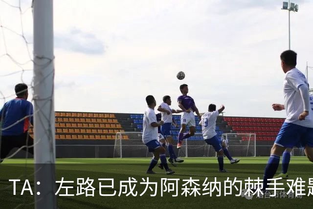 TA：左路已成为阿森纳的棘手难题，马杜埃凯可以作为奇兵使用